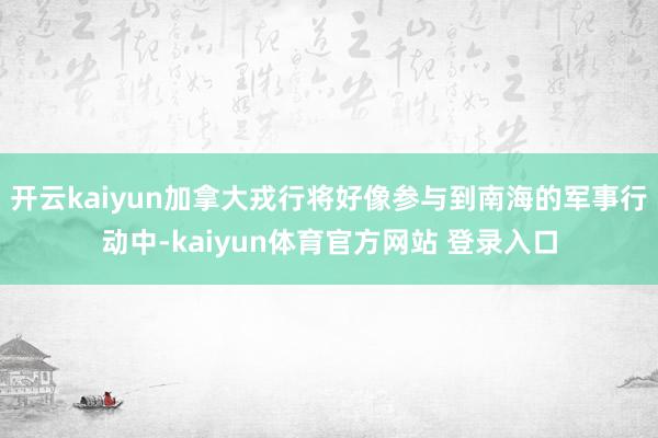 开云kaiyun加拿大戎行将好像参与到南海的军事行动中-kaiyun体育官方网站 登录入口