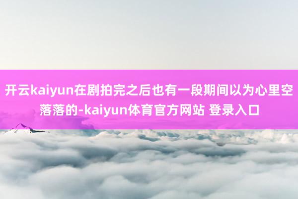 开云kaiyun在剧拍完之后也有一段期间以为心里空落落的-kaiyun体育官方网站 登录入口