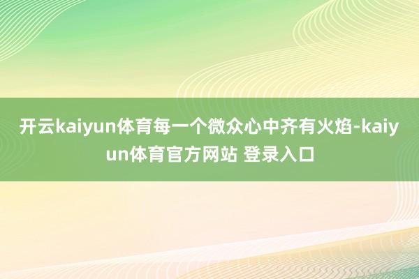 开云kaiyun体育每一个微众心中齐有火焰-kaiyun体育官方网站 登录入口