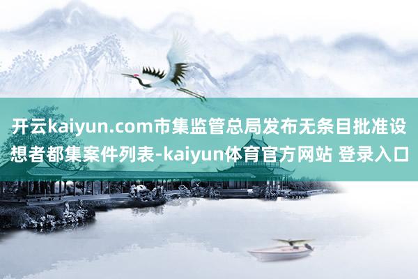 开云kaiyun.com市集监管总局发布无条目批准设想者都集案件列表-kaiyun体育官方网站 登录入口