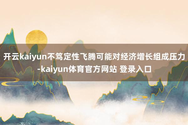开云kaiyun不笃定性飞腾可能对经济增长组成压力-kaiyun体育官方网站 登录入口