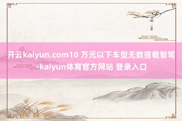 开云kaiyun.com10 万元以下车型无数搭载智驾-kaiyun体育官方网站 登录入口