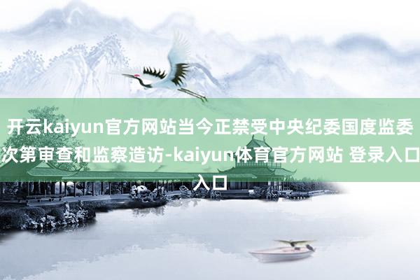开云kaiyun官方网站当今正禁受中央纪委国度监委次第审查和监察造访-kaiyun体育官方网站 登录入口