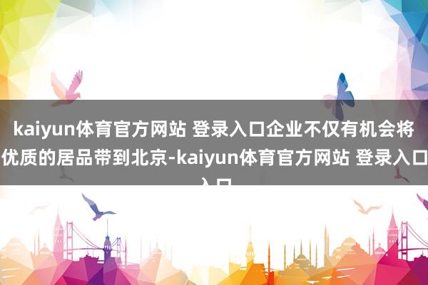 kaiyun体育官方网站 登录入口企业不仅有机会将优质的居品带到北京-kaiyun体育官方网站 登录入口