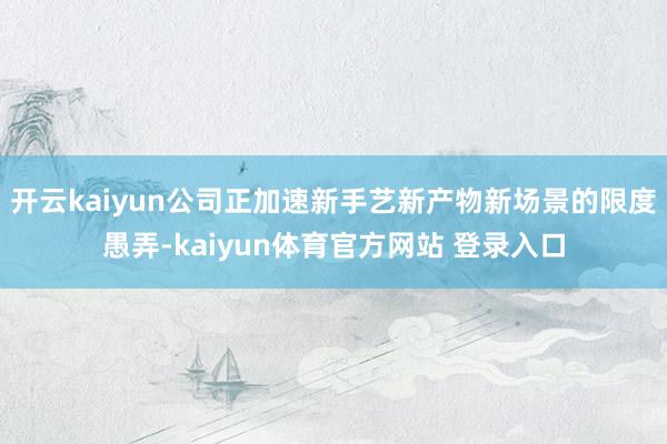 开云kaiyun公司正加速新手艺新产物新场景的限度愚弄-kaiyun体育官方网站 登录入口