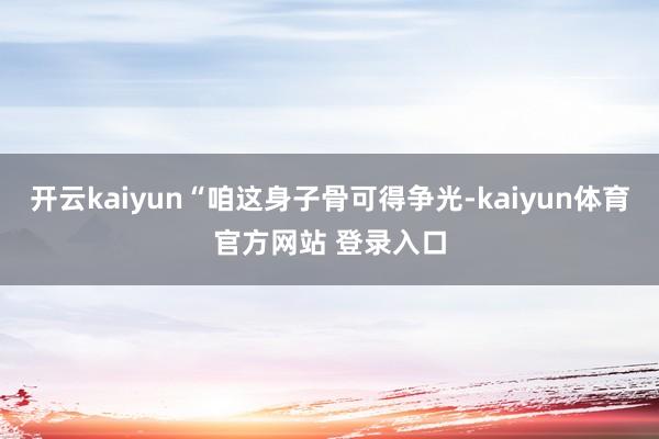 开云kaiyun“咱这身子骨可得争光-kaiyun体育官方网站 登录入口