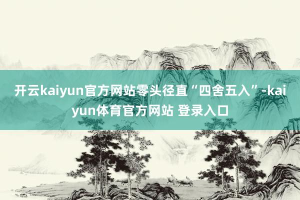开云kaiyun官方网站零头径直“四舍五入”-kaiyun体育官方网站 登录入口