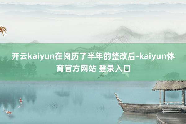 开云kaiyun在阅历了半年的整改后-kaiyun体育官方网站 登录入口