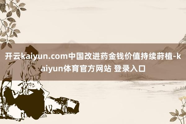 开云kaiyun.com中国改进药金钱价值持续莳植-kaiyun体育官方网站 登录入口