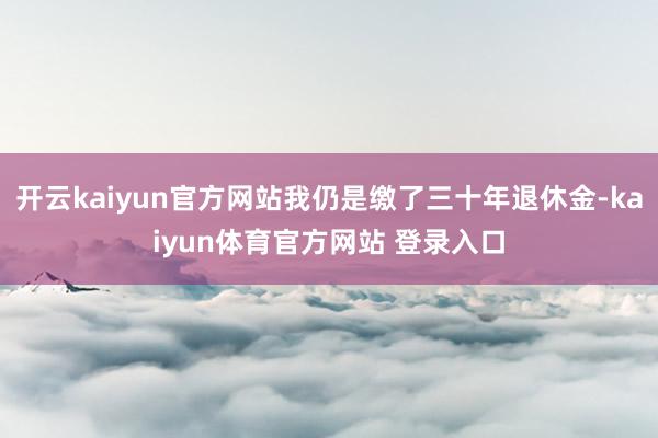 开云kaiyun官方网站我仍是缴了三十年退休金-kaiyun体育官方网站 登录入口