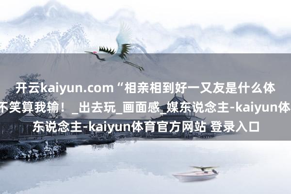 开云kaiyun.com“相亲相到好一又友是什么体验？”哈哈哈能憋住不笑算我输！_出去玩_画面感_媒东说念主-kaiyun体育官方网站 登录入口
