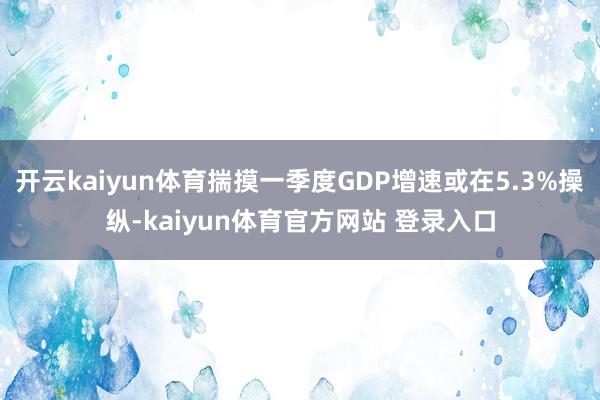 开云kaiyun体育揣摸一季度GDP增速或在5.3%操纵-kaiyun体育官方网站 登录入口