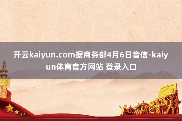 开云kaiyun.com　　据商务部4月6日音信-kaiyun体育官方网站 登录入口