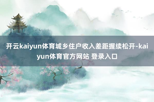 开云kaiyun体育城乡住户收入差距握续松开-kaiyun体育官方网站 登录入口