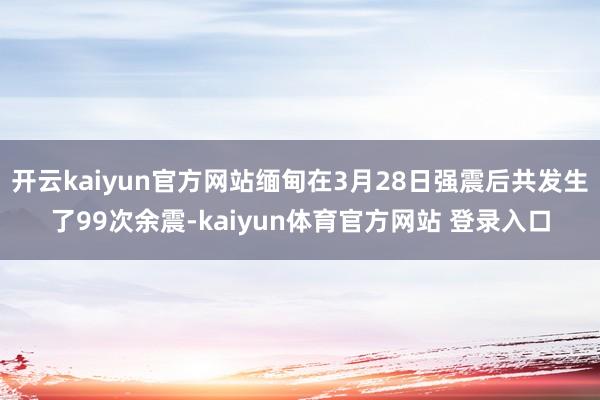 开云kaiyun官方网站缅甸在3月28日强震后共发生了99次余震-kaiyun体育官方网站 登录入口