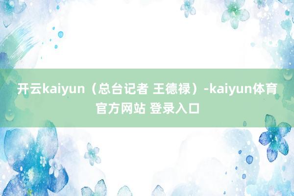 开云kaiyun（总台记者 王德禄）-kaiyun体育官方网站 登录入口