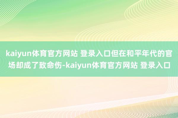 kaiyun体育官方网站 登录入口但在和平年代的官场却成了致命伤-kaiyun体育官方网站 登录入口