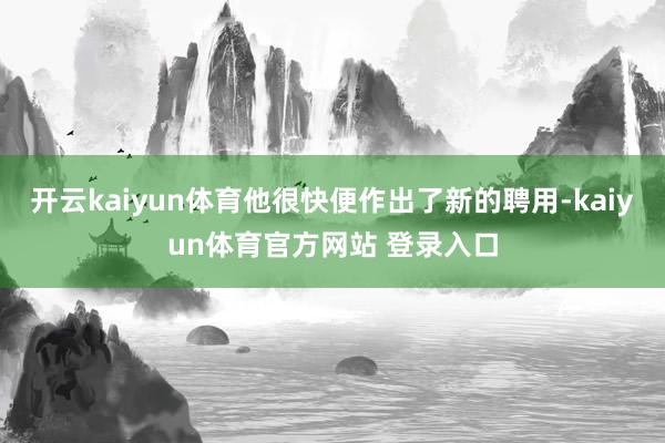 开云kaiyun体育他很快便作出了新的聘用-kaiyun体育官方网站 登录入口