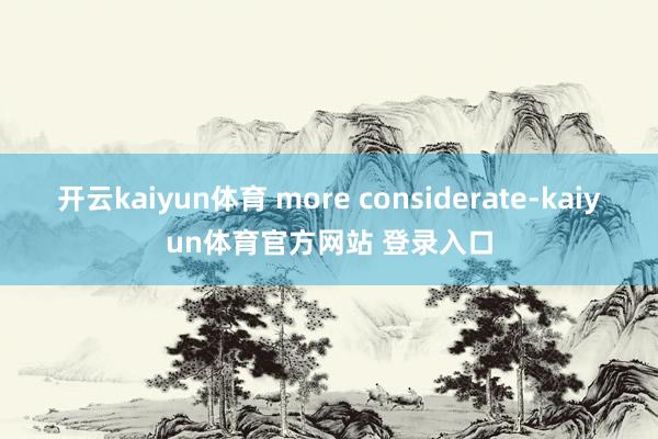 开云kaiyun体育 more considerate-kaiyun体育官方网站 登录入口