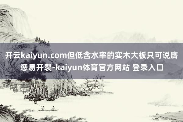 开云kaiyun.com但低含水率的实木大板只可说膺惩易开裂-kaiyun体育官方网站 登录入口