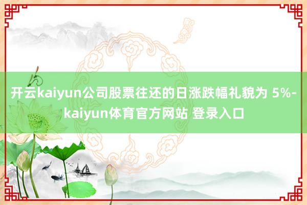 开云kaiyun公司股票往还的日涨跌幅礼貌为 5%-kaiyun体育官方网站 登录入口