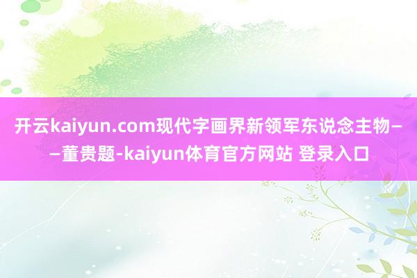 开云kaiyun.com现代字画界新领军东说念主物——董贵题-kaiyun体育官方网站 登录入口