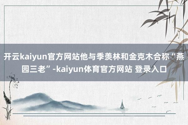 开云kaiyun官方网站他与季羡林和金克木合称“燕园三老”-kaiyun体育官方网站 登录入口