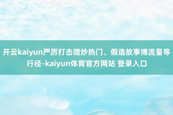 开云kaiyun严厉打击蹭炒热门、假造故事博流量等行径-kaiyun体育官方网站 登录入口