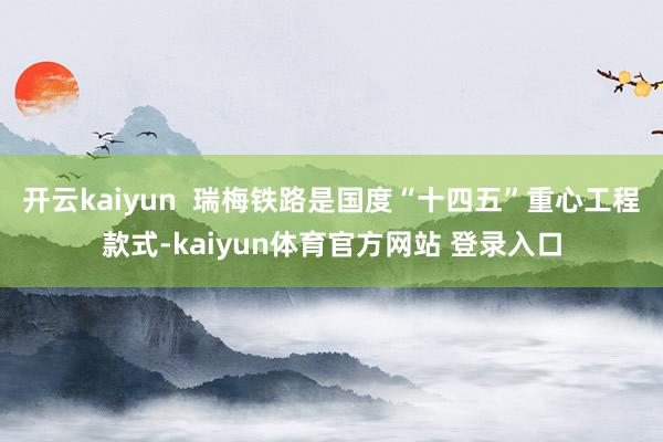 开云kaiyun  瑞梅铁路是国度“十四五”重心工程款式-kaiyun体育官方网站 登录入口