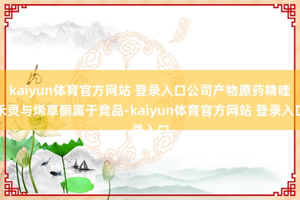 kaiyun体育官方网站 登录入口公司产物原药精喹禾灵与烯草酮属于竞品-kaiyun体育官方网站 登录入口