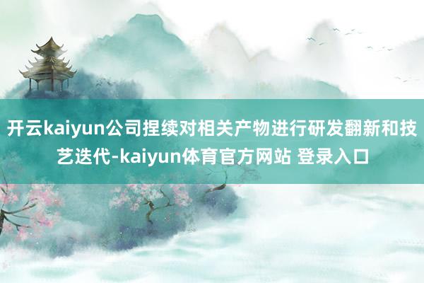 开云kaiyun公司捏续对相关产物进行研发翻新和技艺迭代-kaiyun体育官方网站 登录入口