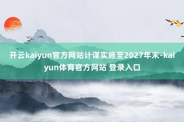 开云kaiyun官方网站计谋实施至2027年末-kaiyun体育官方网站 登录入口