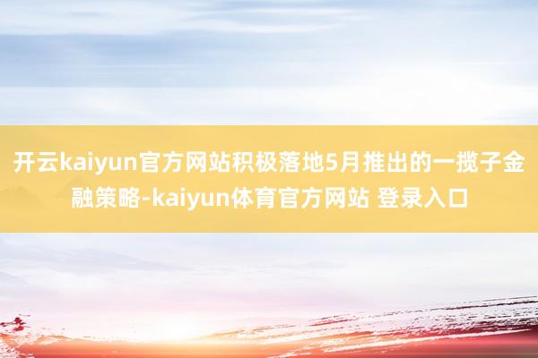 开云kaiyun官方网站积极落地5月推出的一揽子金融策略-kaiyun体育官方网站 登录入口