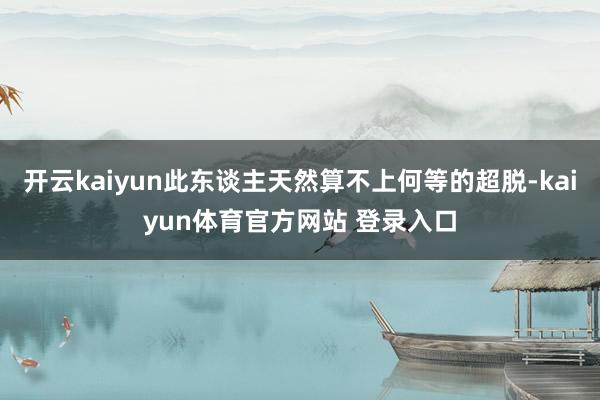 开云kaiyun此东谈主天然算不上何等的超脱-kaiyun体育官方网站 登录入口