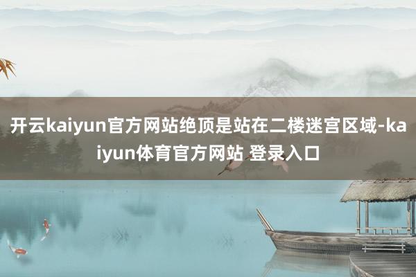 开云kaiyun官方网站绝顶是站在二楼迷宫区域-kaiyun体育官方网站 登录入口