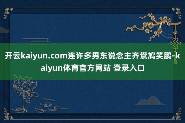 开云kaiyun.com连许多男东说念主齐鷽鸠笑鹏-kaiyun体育官方网站 登录入口