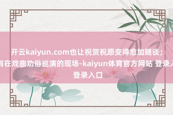 开云kaiyun.com也让祝贺祝愿变得愈加隧谈；还有在戏曲劝俗巡演的现场-kaiyun体育官方网站 登录入口