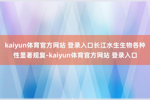 kaiyun体育官方网站 登录入口长江水生生物各种性显著规复-kaiyun体育官方网站 登录入口