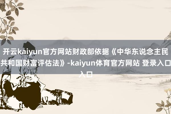 开云kaiyun官方网站财政部依据《中华东说念主民共和国财富评估法》-kaiyun体育官方网站 登录入口