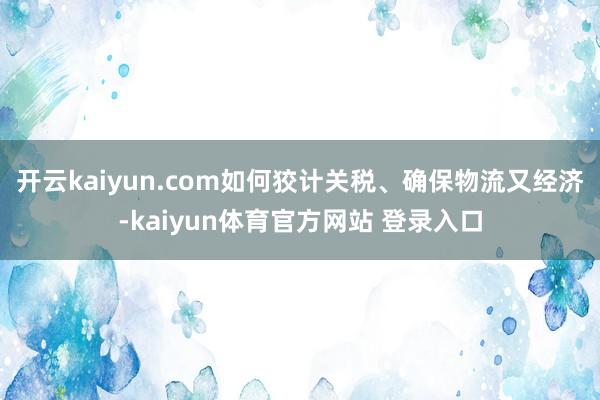 开云kaiyun.com如何狡计关税、确保物流又经济-kaiyun体育官方网站 登录入口