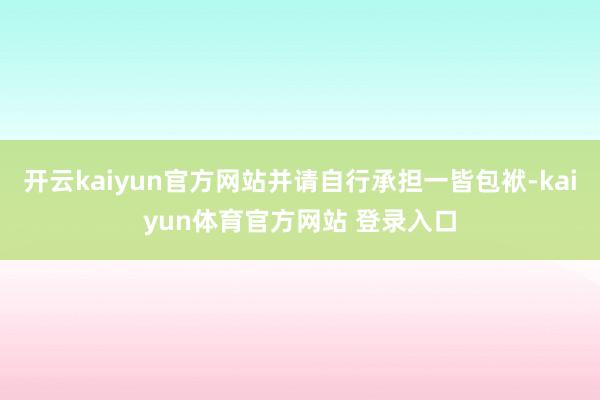开云kaiyun官方网站并请自行承担一皆包袱-kaiyun体育官方网站 登录入口