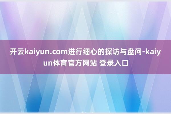 开云kaiyun.com进行细心的探访与盘问-kaiyun体育官方网站 登录入口