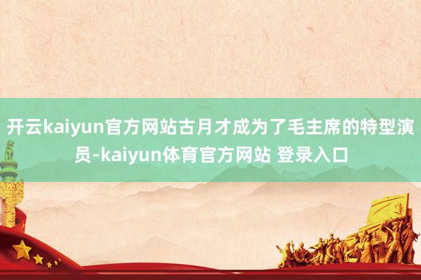 开云kaiyun官方网站古月才成为了毛主席的特型演员-kaiyun体育官方网站 登录入口