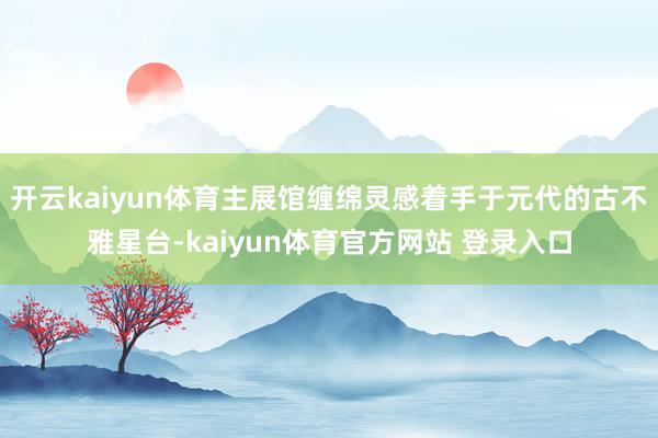 开云kaiyun体育主展馆缠绵灵感着手于元代的古不雅星台-kaiyun体育官方网站 登录入口