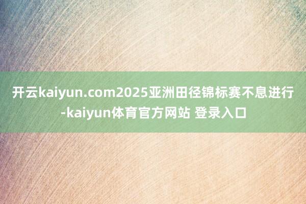 开云kaiyun.com2025亚洲田径锦标赛不息进行-kaiyun体育官方网站 登录入口