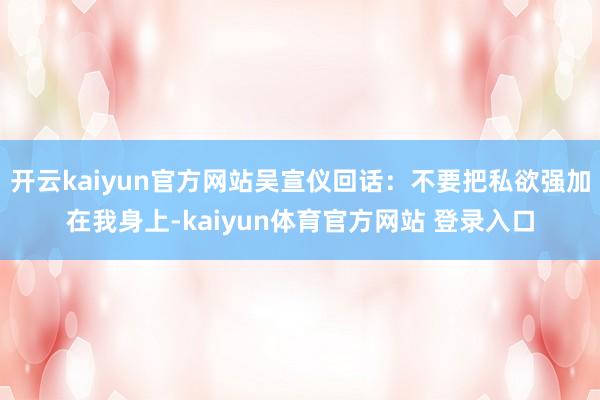 开云kaiyun官方网站吴宣仪回话：不要把私欲强加在我身上-kaiyun体育官方网站 登录入口
