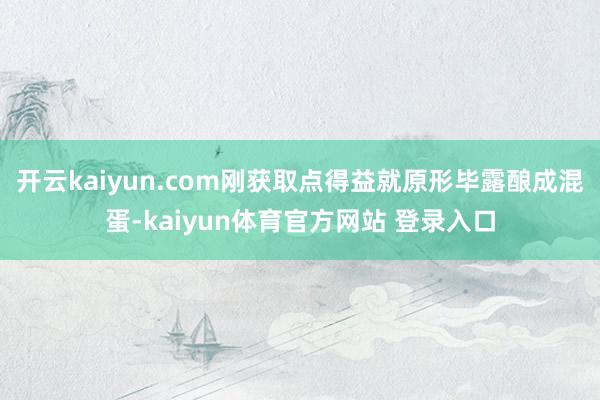 开云kaiyun.com刚获取点得益就原形毕露酿成混蛋-kaiyun体育官方网站 登录入口