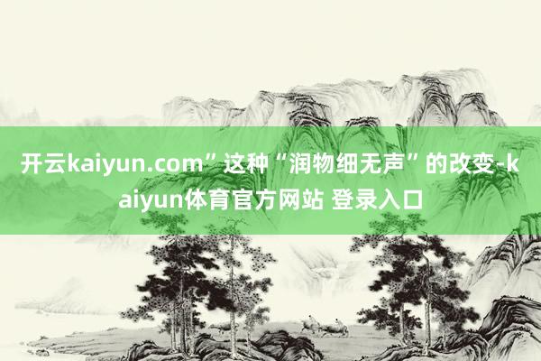 开云kaiyun.com”这种“润物细无声”的改变-kaiyun体育官方网站 登录入口