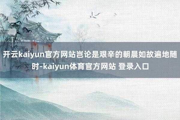 开云kaiyun官方网站岂论是艰辛的朝晨如故遍地随时-kaiyun体育官方网站 登录入口