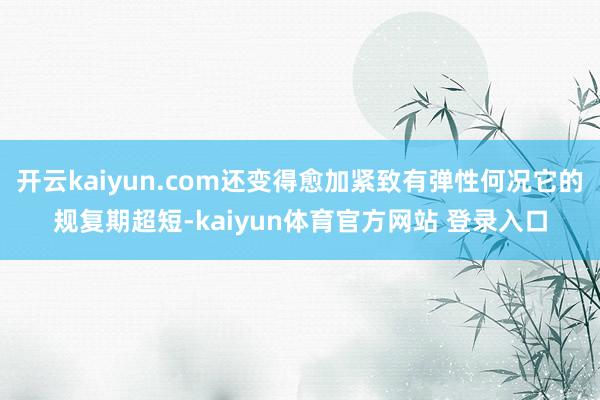 开云kaiyun.com还变得愈加紧致有弹性何况它的规复期超短-kaiyun体育官方网站 登录入口